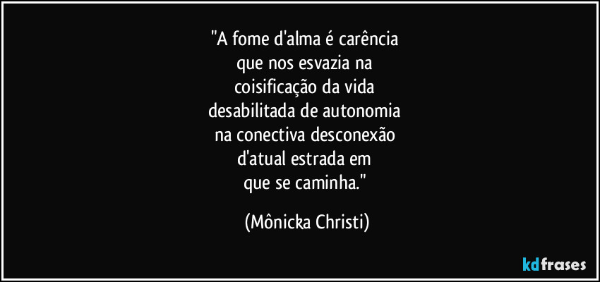 "A fome d'alma é carência
que nos esvazia na
coisificação da vida
desabilitada de autonomia
na conectiva desconexão
d'atual estrada em
que se caminha." (Mônicka Christi)