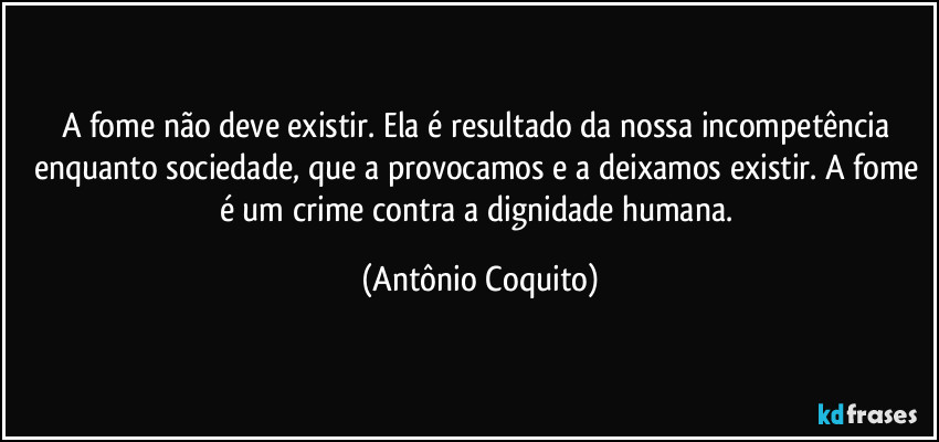 A fome não deve existir. Ela é resultado da nossa incompetência enquanto sociedade, que a provocamos e a deixamos existir. A fome é um crime contra a  dignidade humana. (Antônio Coquito)