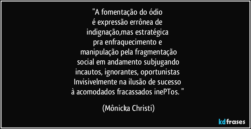 "A fomentação do ódio
é expressão errônea de
indignação,mas estratégica
pra enfraquecimento e
manipulação pela fragmentação
social em andamento subjugando
incautos, ignorantes, oportunistas
Invisivelmente na ilusão de sucesso
à acomodados fracassados inePTos. " (Mônicka Christi)