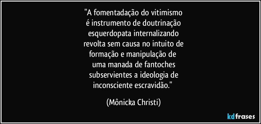 "A fomentadação do vitimismo
é instrumento de doutrinação
esquerdopata internalizando
revolta sem causa no intuito de
formação e manipulação de 
uma manada de fantoches
subservientes a ideologia de
inconsciente escravidão." (Mônicka Christi)