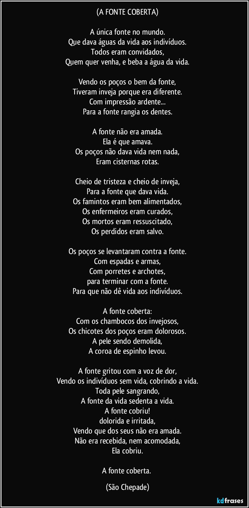(A FONTE COBERTA)

A única fonte no mundo.
Que dava águas da vida aos indivíduos.
Todos eram convidados,
Quem quer venha, e beba a água da vida.

Vendo os poços o bem da fonte,
Tiveram inveja porque era diferente.
Com impressão ardente...
Para a fonte rangia os dentes.

A fonte não era amada.
Ela é que amava.
Os poços não dava vida nem nada,
Eram cisternas rotas.

Cheio de tristeza e cheio de inveja,
Para a fonte que dava vida.
Os famintos eram bem alimentados,
Os enfermeiros eram curados,
Os mortos eram ressuscitado,
Os perdidos eram salvo.

Os poços se levantaram contra a fonte.
Com espadas e armas,
Com porretes e archotes,
para terminar com a fonte.
Para que não dê vida aos indivíduos.

A fonte coberta:
Com os chambocos dos invejosos,
Os chicotes dos poços eram dolorosos.
A pele sendo demolida,
A coroa de espinho levou.

A fonte gritou com a voz de dor,
Vendo os indivíduos sem vida, cobrindo a vida.
Toda pele sangrando,
A fonte da vida sedenta a vida.
A fonte cobriu!
dolorida e irritada,
Vendo que dos seus não era amada.
Não era recebida, nem acomodada,
Ela cobriu.

A fonte coberta. (São Chepade)