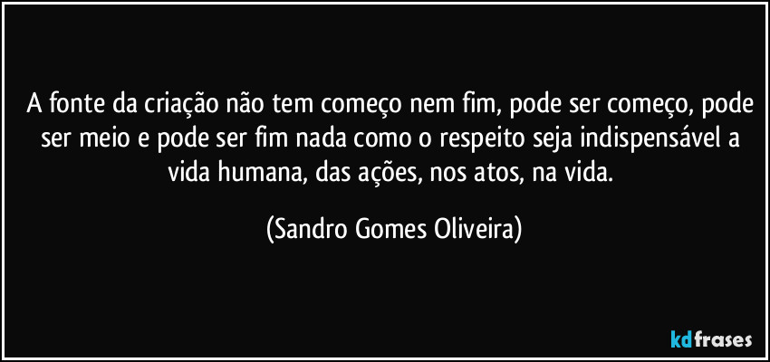A fonte da criação não tem começo nem fim, pode ser começo, pode ser meio e pode ser fim nada como o respeito seja indispensável a vida humana, das ações, nos atos, na vida. (Sandro Gomes Oliveira)