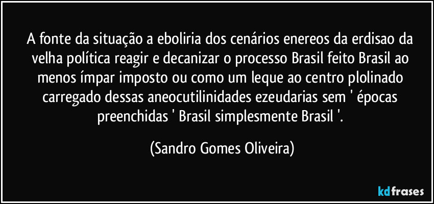 A fonte da situação a eboliria dos cenários enereos da erdisao da velha política reagir e decanizar o processo Brasil feito Brasil ao menos ímpar imposto ou como um leque ao centro plolinado carregado dessas aneocutilinidades ezeudarias sem ' épocas preenchidas ' Brasil simplesmente Brasil '. (Sandro Gomes Oliveira)