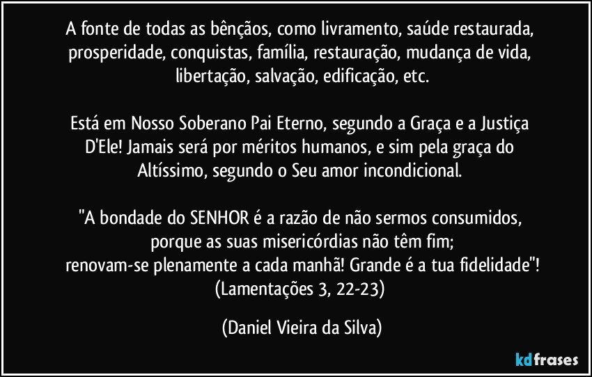 A fonte de todas as bênçãos, como livramento, saúde restaurada, prosperidade, conquistas, família, restauração, mudança de vida, libertação, salvação, edificação, etc.

Está em Nosso Soberano Pai Eterno, segundo a Graça e a Justiça D'Ele! Jamais será por méritos humanos, e sim pela graça do Altíssimo, segundo o Seu amor incondicional. 

"A bondade do SENHOR é a razão de não sermos consumidos, porque as suas misericórdias não têm fim;
renovam-se plenamente a cada manhã! Grande é a tua fidelidade"!
(Lamentações 3, 22-23) (Daniel Vieira da Silva)