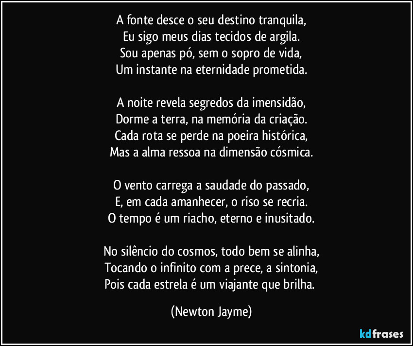 A fonte desce o seu destino tranquila,
Eu sigo meus dias tecidos de argila.
Sou apenas pó, sem o sopro de vida,
Um instante na eternidade prometida.

A noite revela segredos da imensidão,
Dorme a terra, na memória da criação.
Cada rota se perde na poeira histórica,
Mas a alma ressoa na dimensão cósmica.

O vento carrega a saudade do passado,
E, em cada amanhecer, o riso se recria.
O tempo é um riacho, eterno e inusitado.

No silêncio do cosmos, todo bem se alinha,
Tocando o infinito com a prece, a sintonia,
Pois cada estrela é um viajante que brilha. (Newton Jayme)