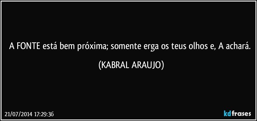 A FONTE está bem próxima; somente erga os teus olhos e, A achará. (KABRAL ARAUJO)