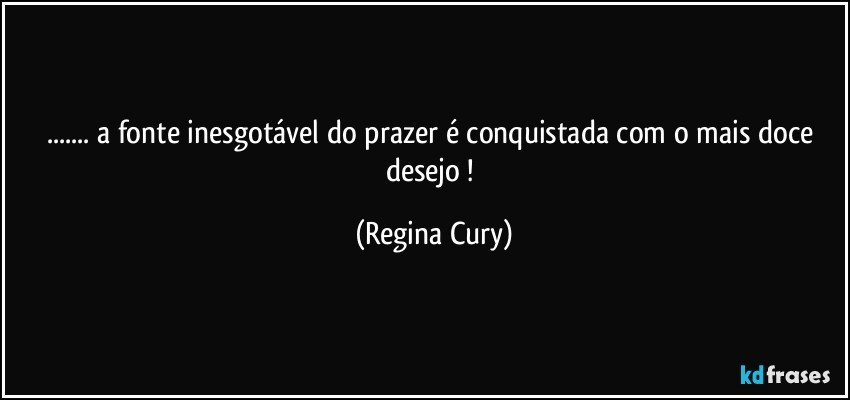 ... a fonte inesgotável do prazer é conquistada com o mais doce desejo ! (Regina Cury)