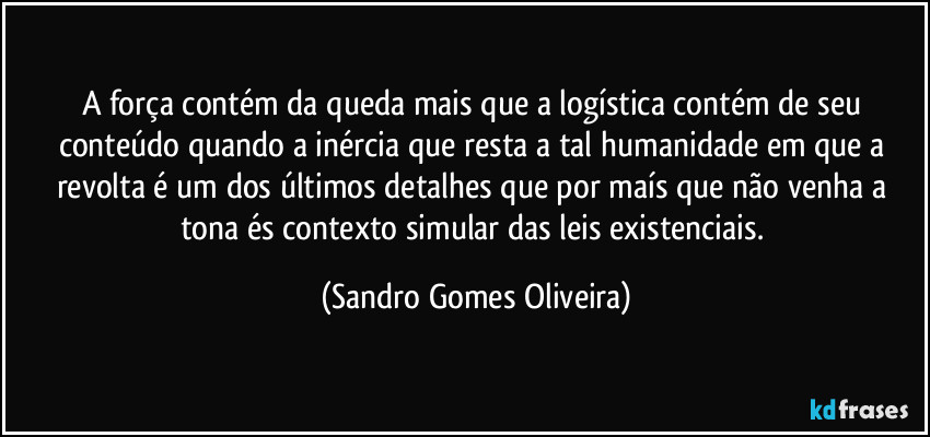 A força contém da queda mais que a logística contém de seu conteúdo quando a inércia que resta a tal humanidade em que a revolta é um dos últimos detalhes que por maís que não venha a tona és contexto simular das leis existenciais. (Sandro Gomes Oliveira)