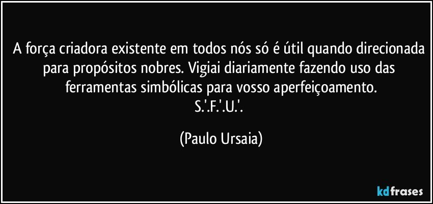 A força criadora existente em todos nós só é útil quando direcionada para propósitos nobres. Vigiai diariamente fazendo uso das ferramentas simbólicas para vosso aperfeiçoamento.
S.'.F.'.U.'. (Paulo Ursaia)