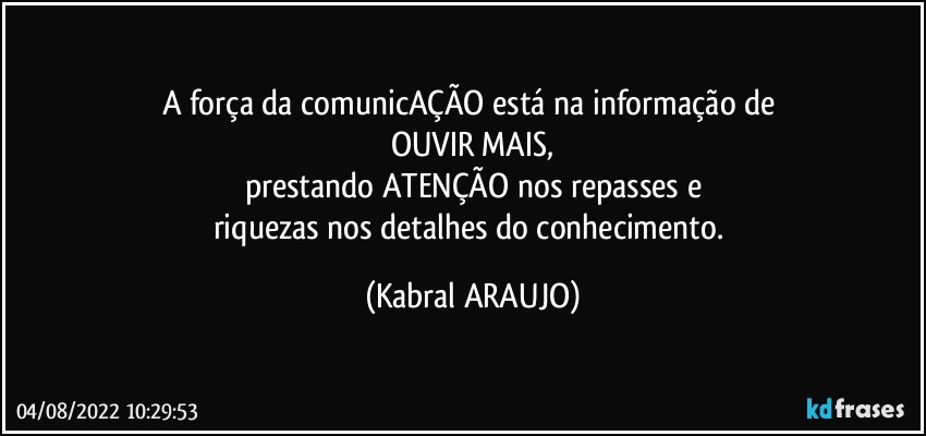 A força da comunicAÇÃO está na informação de 
OUVIR MAIS,
prestando ATENÇÃO nos repasses e
riquezas nos detalhes do conhecimento. (KABRAL ARAUJO)