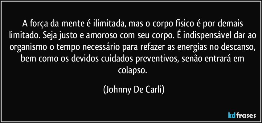 A força da mente é ilimitada, mas o corpo físico é por demais limitado. Seja justo e amoroso com seu corpo. É indispensável dar ao organismo o tempo necessário para refazer as energias no descanso, bem como os devidos cuidados preventivos, senão entrará em colapso. (Johnny De Carli)