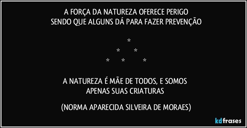 A FORÇA DA NATUREZA OFERECE PERIGO
SENDO QUE ALGUNS DÁ PARA FAZER PREVENÇÃO

            *
    *             *
*          *             *

A NATUREZA É MÃE DE TODOS, E SOMOS 
APENAS SUAS CRIATURAS (NORMA APARECIDA SILVEIRA DE MORAES)