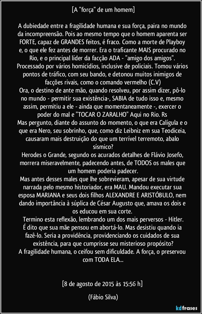 [A "força" de um homem]

A dubiedade entre a fragilidade humana e sua força, paira no mundo da incompreensão. Pois ao mesmo tempo que o homem aparenta ser FORTE, capaz de GRANDES feitos, é fraco. Como a morte de Playboy e, o que ele fez antes de morrer. Era o traficante MAIS procurado no Rio, e o principal líder da facção ADA - "amigo dos amigos". Processado por vários homicídios, inclusive de policiais. Tomou vários pontos de tráfico, com seu bando, e detonou muitos inimigos de facções rivais, como o comando vermelho (C.V)
Ora, o destino de ante mão, quando resolveu, por assim dizer, pô-lo no mundo - permitir sua existência-, SABIA de tudo isso e, mesmo assim, permitiu a ele - ainda que momentaneamente -, exercer o poder do mal e "TOCAR O ZARALHO" Aqui no Rio. Rs 
Mas pergunto, diante do assunto do momento, o que era Calígula e o que era Nero, seu sobrinho, que, como diz Leibniz em sua Teodiceia, causaram mais destruição do que um terrível terremoto, abalo sísmico?
Herodes o Grande, segundo os acurados detalhes de Flávio Josefo, morrera miseravelmente, padecendo antes, de TODOS os males que um homem poderia padecer.
Mas antes desses males que lhe sobrevieram, apesar de sua virtude narrada pelo mesmo historiador, era MAU. Mandou executar sua esposa MARIANA e seus dois filhos ALEXANDRE E ARISTÓBULO, nem dando importância à súplica de César Augusto que, amava os dois e os educou em sua corte. 
Termino esta reflexão, lembrando um dos mais perversos - Hitler.
É dito que sua mãe pensou em abortá-lo. Mas desistiu quando ia fazê-lo. Seria a providência, providenciando os cuidados de sua existência, para que cumprisse seu misterioso propósito?
A fragilidade humana, o ceifou sem dificuldade. A força, o preservou com TODA ELA...


[8 de agosto de 2015 às 15:56 h] (Fábio Silva)