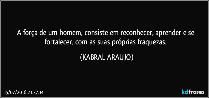 A força de um homem, consiste em reconhecer, aprender e se fortalecer, com as suas próprias fraquezas. (KABRAL ARAUJO)