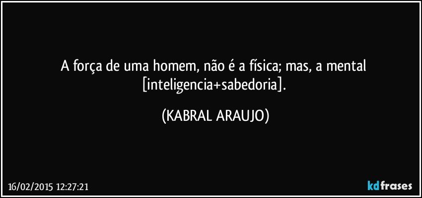 A força de uma homem, não é a física; mas, a mental [inteligencia+sabedoria]. (KABRAL ARAUJO)