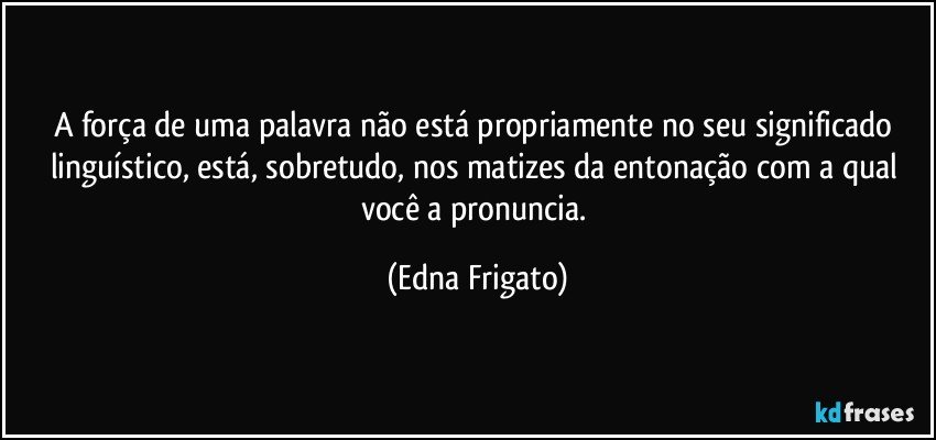 A força de uma palavra não está propriamente no seu significado linguístico, está, sobretudo, nos matizes da entonação com a qual você a pronuncia. (Edna Frigato)