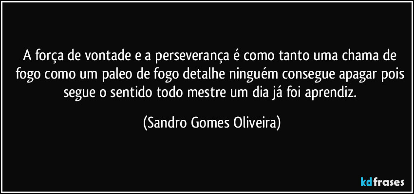 A força de vontade e a perseverança é como tanto uma chama de fogo como um paleo de fogo detalhe ninguém consegue apagar pois segue o sentido todo mestre um dia já foi aprendiz. (Sandro Gomes Oliveira)