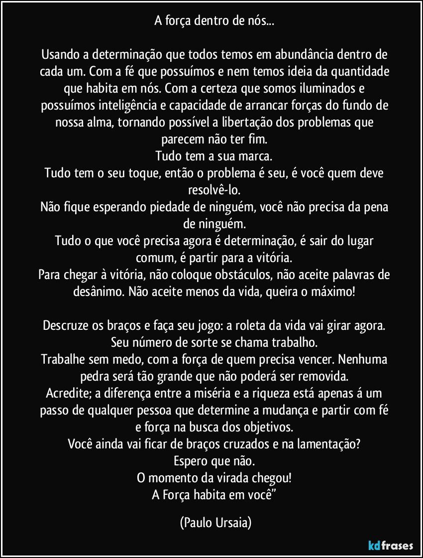 A força dentro de nós... 

Usando a determinação que todos temos em abundância dentro de cada um. Com a fé que possuímos e nem temos ideia da quantidade que habita em nós. Com a certeza que somos iluminados e possuímos inteligência e capacidade de arrancar forças do fundo de nossa alma, tornando possível a libertação dos problemas que parecem não ter fim. 
Tudo tem a sua marca. 
Tudo tem o seu toque, então o problema é seu, é você quem deve resolvê-lo. 
Não fique esperando piedade de ninguém, você não precisa da pena de ninguém. 
Tudo o que você precisa agora é determinação, é sair do lugar comum, é partir para a vitória. 
Para chegar à vitória, não coloque obstáculos, não aceite palavras de 
desânimo. Não aceite menos da vida, queira o máximo! 

Descruze os braços e faça seu jogo: a roleta da vida vai girar agora. Seu número de sorte se chama trabalho. 
Trabalhe sem medo, com a força de quem precisa vencer. Nenhuma pedra será tão grande que não poderá ser removida. 
Acredite; a diferença entre a miséria e a riqueza está apenas á um passo de qualquer pessoa que determine a mudança e partir com fé e força na busca dos objetivos. 
Você ainda vai ficar de braços cruzados e na lamentação? 
Espero que não. 
O momento da virada chegou! 
A Força habita em você” (Paulo Ursaia)