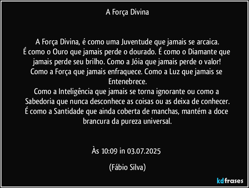 A Força Divina


A Força Divina, é como uma Juventude que jamais se arcaica.
É como o Ouro que jamais perde o dourado. É como o Diamante que jamais perde seu brilho. Como a Jóia que jamais perde o valor!
Como a Força que jamais enfraquece. Como a Luz que jamais se Entenebrece.
Como a Inteligência que jamais se torna ignorante ou como a Sabedoria que nunca desconhece as coisas ou as deixa de conhecer.
É como a Santidade que ainda coberta de manchas, mantém a doce brancura da pureza universal.


Às 10:09 in 03.07.2025 (Fábio Silva)