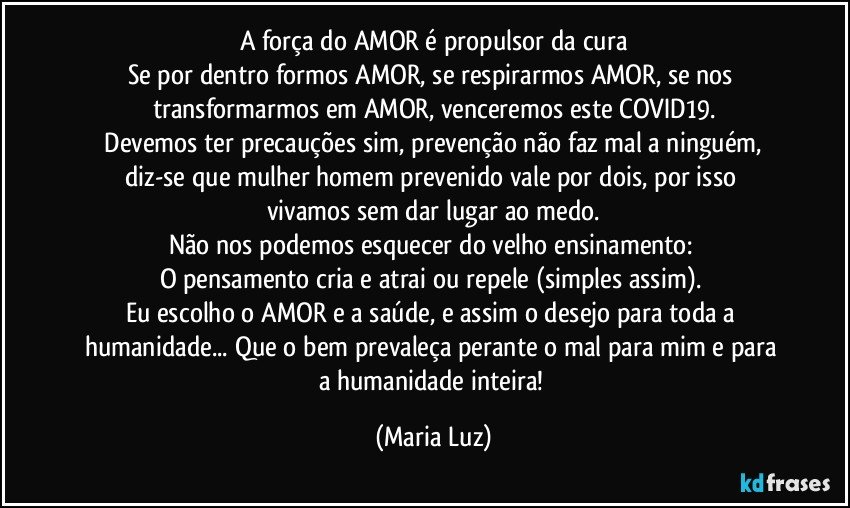 A força do AMOR é propulsor da cura
Se por dentro formos AMOR, se respirarmos AMOR, se nos transformarmos em AMOR, venceremos este COVID19.
 Devemos ter precauções sim, prevenção não faz mal a ninguém, diz-se que mulher / homem prevenido vale por dois, por isso vivamos sem dar lugar  ao medo.
Não nos podemos esquecer do velho ensinamento: 
O pensamento cria e atrai ou repele (simples assim). 
Eu escolho o AMOR e a saúde, e assim o desejo para toda a humanidade...  Que o bem prevaleça perante o mal para mim e para a humanidade inteira! (Maria Luz)