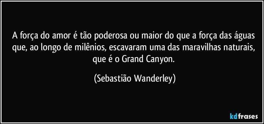 A força do amor é tão poderosa ou maior do que a força das águas que, ao longo de milênios, escavaram uma das maravilhas naturais, que é o Grand Canyon. (Sebastião Wanderley)