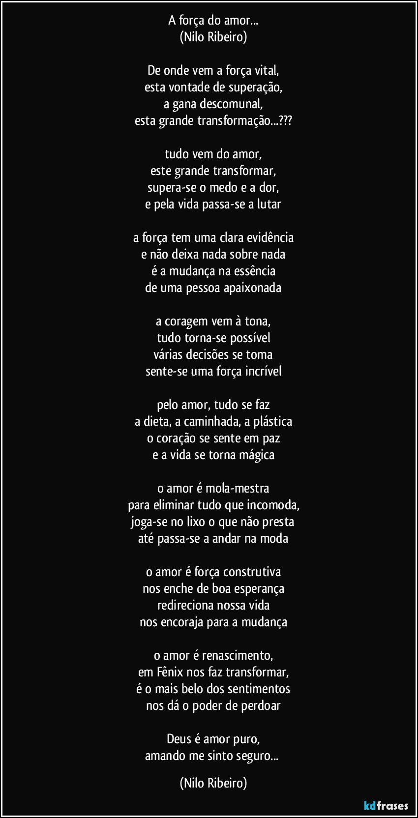 A força do amor...
(Nilo Ribeiro)
 
De onde vem a força vital,
esta vontade de superação,
a gana descomunal,
esta grande transformação...???
 
tudo vem do amor,
este grande transformar,
supera-se o medo e a dor,
e pela vida passa-se a lutar
 
a força tem uma clara evidência
e não deixa nada sobre nada
é a mudança na essência
de uma pessoa apaixonada
 
a coragem vem à tona,
tudo torna-se possível
várias decisões se toma
sente-se uma força incrível
 
pelo amor, tudo se faz
a dieta, a caminhada, a plástica
o coração se sente em paz
e a vida se torna mágica
 
o amor é mola-mestra
para eliminar tudo que incomoda,
joga-se no lixo o que não presta
até passa-se a andar na moda
 
o amor é força construtiva
nos enche de boa esperança
redireciona nossa vida
nos encoraja para a mudança
 
o amor é renascimento,
em Fênix nos faz transformar,
é o mais belo dos sentimentos
nos dá o poder de perdoar
 
Deus é amor puro,
amando me sinto seguro... (Nilo Ribeiro)