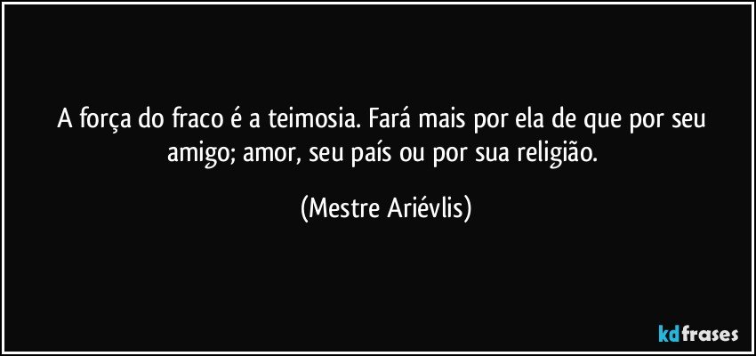 A força do fraco é a teimosia. Fará mais por ela de que por seu amigo; amor, seu país ou por sua religião. (Mestre Ariévlis)