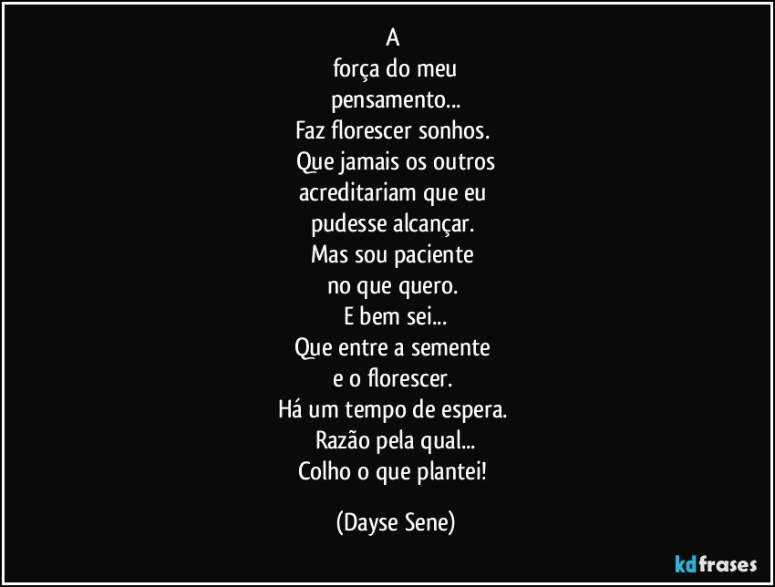 A 
força do meu
pensamento...
Faz florescer sonhos. 
Que jamais os outros
acreditariam que eu 
pudesse alcançar. 
Mas sou paciente 
no que quero. 
E bem sei...
Que entre a semente 
e o florescer. 
Há um tempo de espera. 
Razão pela qual...
Colho o que plantei! (Dayse Sene)