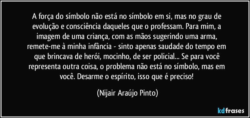 A força do símbolo não está no símbolo em si, mas no grau de evolução e consciência daqueles que o professam. Para mim, a imagem de uma criança, com as mãos sugerindo uma arma, remete-me à minha infância - sinto apenas saudade do tempo em que brincava de herói, mocinho, de ser policial... Se para você representa outra coisa, o problema não está no símbolo, mas em você. Desarme o espírito, isso que é preciso! (Nijair Araújo Pinto)