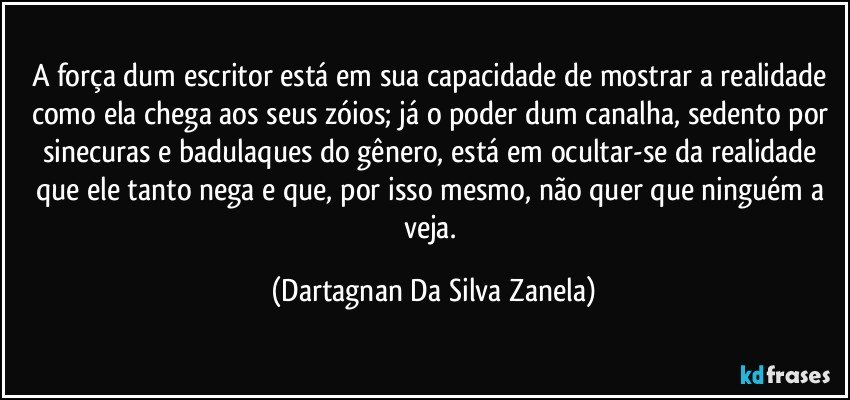 A força dum escritor está em sua capacidade de mostrar a realidade como ela chega aos seus zóios; já o poder dum canalha, sedento por sinecuras e badulaques do gênero, está em ocultar-se da realidade que ele tanto nega e que, por isso mesmo, não quer que ninguém a veja. (Dartagnan Da Silva Zanela)