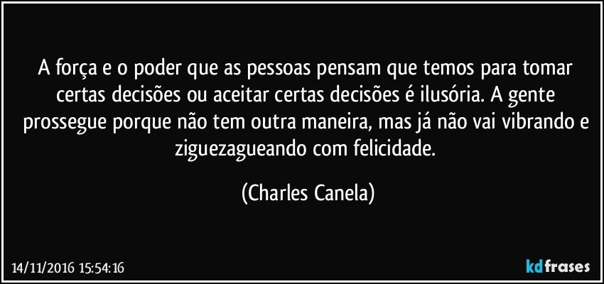 A força e o poder que as pessoas pensam que temos para tomar certas decisões ou aceitar certas decisões é ilusória. A gente prossegue porque não tem outra maneira, mas já não vai vibrando e ziguezagueando com felicidade. (Charles Canela)