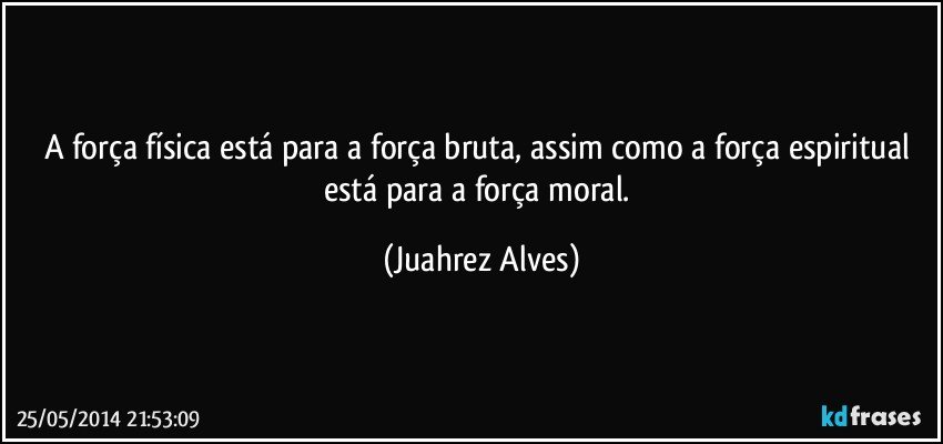 A força física está para a força bruta, assim como a força espiritual está para a força moral. (Juahrez Alves)