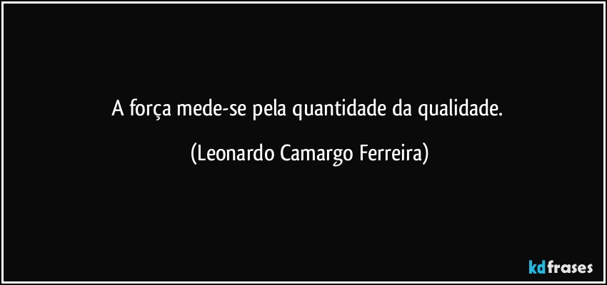 A força mede-se pela quantidade da qualidade. (Leonardo Camargo Ferreira)