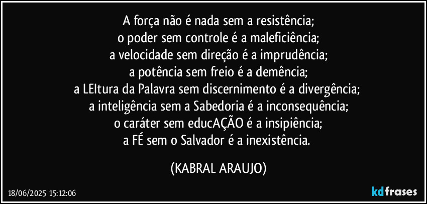 A força não é nada sem a resistência;
o poder sem controle é a maleficiência;
a velocidade sem direção é a imprudência;
a potência sem freio é a demência;
a LEItura da Palavra sem discernimento é a divergência; 
a inteligência sem a Sabedoria é a inconsequência;
o caráter sem educAÇÃO é a insipiência;
a FÉ sem o Salvador é a inexistência. (KABRAL ARAUJO)