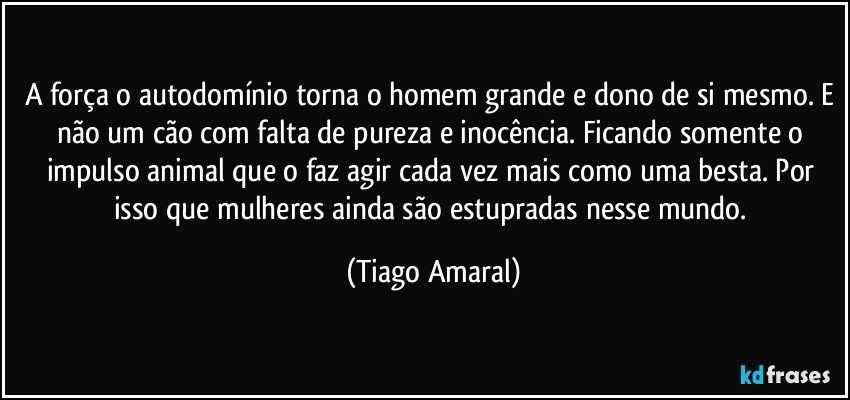 A força o autodomínio torna o homem grande e dono de si mesmo. E não um cão com falta de pureza e inocência. Ficando somente o impulso animal que o faz agir cada vez mais como uma besta. Por isso que mulheres ainda são estupradas nesse mundo. (Tiago Amaral)