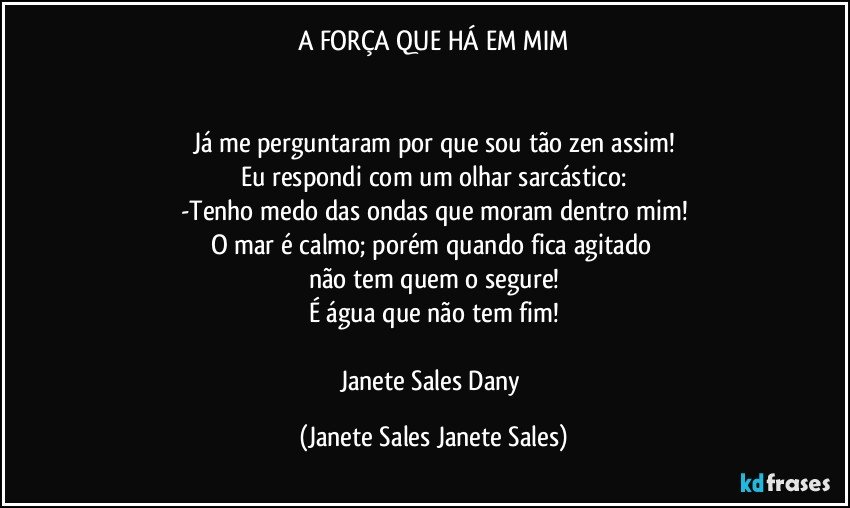 A FORÇA QUE HÁ EM MIM


Já me perguntaram por que sou tão zen assim!
Eu respondi com um olhar sarcástico:
-Tenho medo das ondas que moram dentro mim!
O mar é calmo; porém quando fica agitado 
não tem quem o segure!
É água que não tem fim!

Janete Sales Dany (Janete Sales Janete Sales)