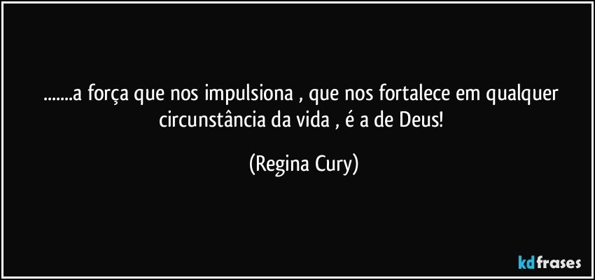 ...a força que nos impulsiona  , que nos fortalece em qualquer circunstância da vida , é  a de Deus! (Regina Cury)