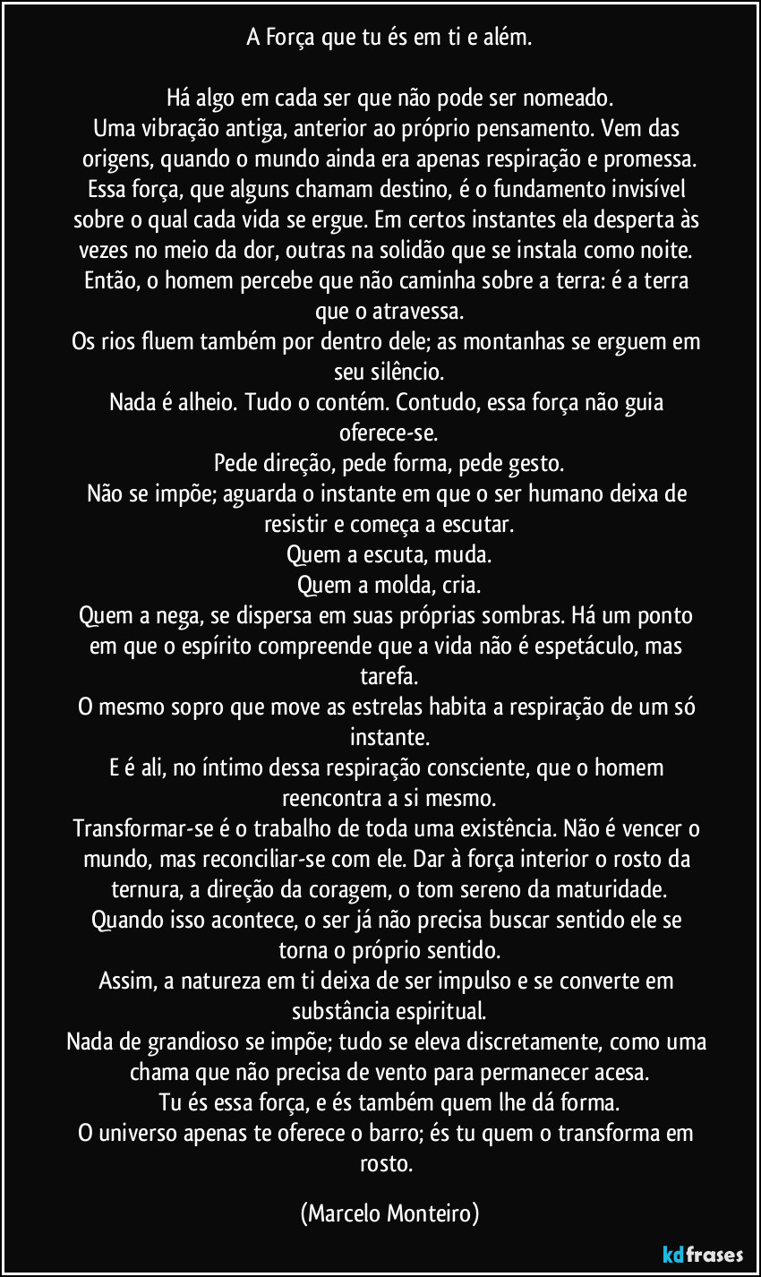 A Força que tu és em ti e além.
Há algo em cada ser que não pode ser nomeado.
Uma vibração antiga, anterior ao próprio pensamento. Vem das origens, quando o mundo ainda era apenas respiração e promessa.
Essa força, que alguns chamam destino, é o fundamento invisível sobre o qual cada vida se ergue. Em certos instantes ela desperta às vezes no meio da dor, outras na solidão que se instala como noite. Então, o homem percebe que não caminha sobre a terra: é a terra que o atravessa.
Os rios fluem também por dentro dele; as montanhas se erguem em seu silêncio.
Nada é alheio. Tudo o contém. Contudo, essa força não guia oferece-se.
Pede direção, pede forma, pede gesto.
Não se impõe; aguarda o instante em que o ser humano deixa de resistir e começa a escutar.
Quem a escuta, muda.
Quem a molda, cria.
Quem a nega, se dispersa em suas próprias sombras. Há um ponto em que o espírito compreende que a vida não é espetáculo, mas tarefa.
O mesmo sopro que move as estrelas habita a respiração de um só instante.
E é ali, no íntimo dessa respiração consciente, que o homem reencontra a si mesmo.
Transformar-se é o trabalho de toda uma existência. Não é vencer o mundo, mas reconciliar-se com ele. Dar à força interior o rosto da ternura, a direção da coragem, o tom sereno da maturidade.
Quando isso acontece, o ser já não precisa buscar sentido ele se torna o próprio sentido.
Assim, a natureza em ti deixa de ser impulso e se converte em substância espiritual.
Nada de grandioso se impõe; tudo se eleva discretamente, como uma chama que não precisa de vento para permanecer acesa.
Tu és essa força, e és também quem lhe dá forma.
O universo apenas te oferece o barro; és tu quem o transforma em rosto. (Marcelo Monteiro)