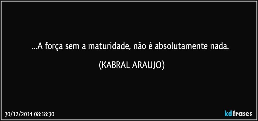 ...A força sem a maturidade, não é absolutamente nada. (KABRAL ARAUJO)