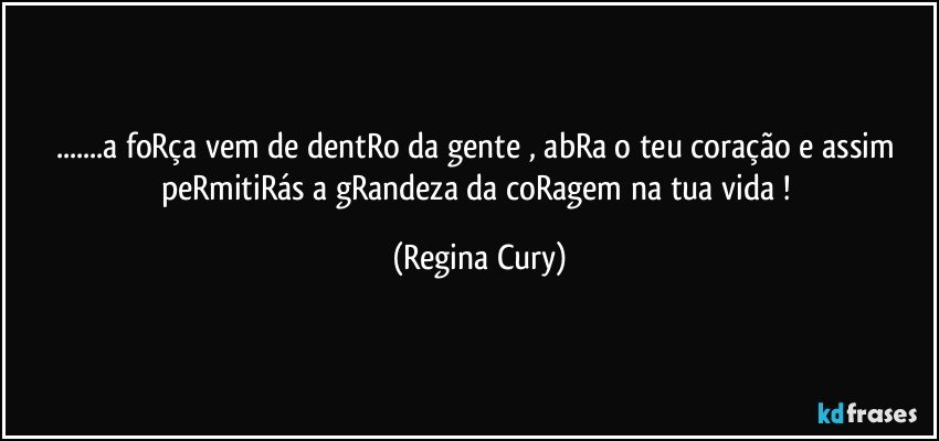 ...a foRça vem de dentRo da gente ,  abRa o teu  coração  e assim peRmitiRás a gRandeza da coRagem na tua vida ! (Regina Cury)