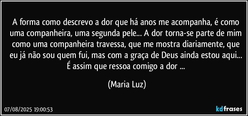 A forma como descrevo a dor que há anos me acompanha, é  como uma companheira, uma segunda pele... A dor torna-se parte de mim como uma companheira travessa, que me mostra diariamente, que eu já não sou quem fui, mas com a graça de Deus ainda estou aqui... É assim que ressoa comigo a dor ... (Maria Luz)