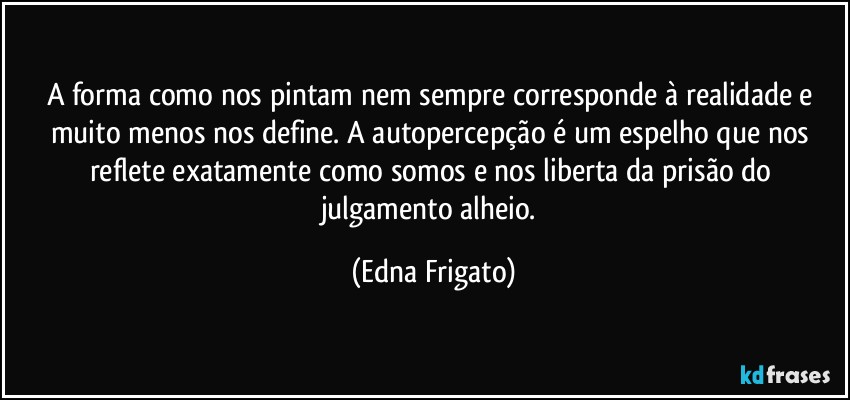 A forma como nos pintam nem sempre corresponde à realidade e muito menos nos define. A autopercepção é um espelho que nos reflete exatamente como somos e nos liberta da prisão do julgamento alheio. (Edna Frigato)