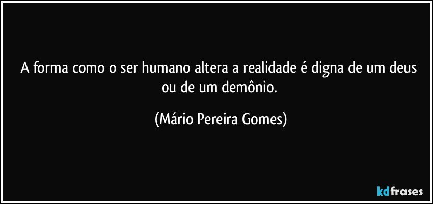 A forma como o ser humano altera a realidade é digna de um deus ou de um demônio. (Mário Pereira Gomes)