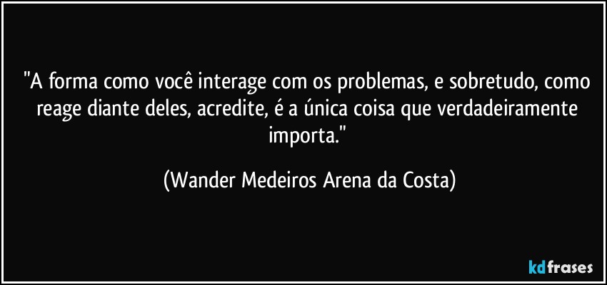 "A forma como você interage com os problemas, e sobretudo, como reage diante deles, acredite, é a única coisa que verdadeiramente importa." (Wander Medeiros Arena da Costa)