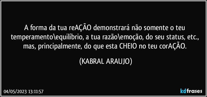 A forma da tua reAÇÃO demonstrará não somente o teu temperamento\equilíbrio, a tua razão\emoção, do seu status, etc., mas, principalmente, do que esta CHEIO no teu corAÇÃO. (KABRAL ARAUJO)