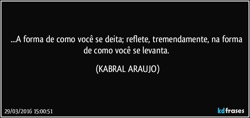...A forma de como você se deita; reflete, tremendamente, na forma de como você se levanta. (KABRAL ARAUJO)