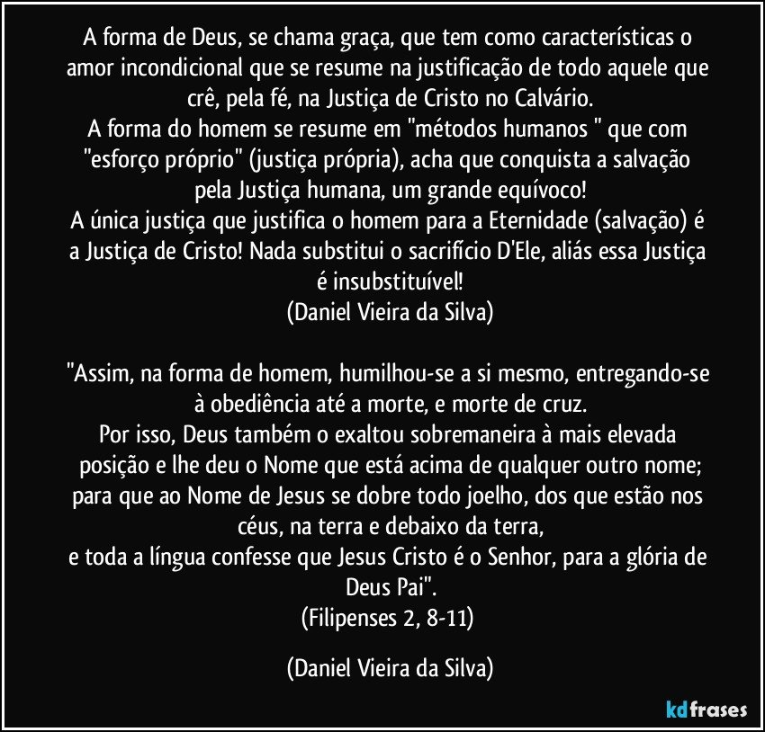 A forma de Deus, se chama graça, que tem como características o amor incondicional que se resume na justificação de todo aquele que crê, pela fé, na Justiça de Cristo no Calvário.
A forma do homem se resume em "métodos humanos " que com "esforço próprio" (justiça própria), acha que conquista a salvação pela Justiça humana, um grande equívoco!
A única justiça que justifica o homem para a Eternidade (salvação) é a Justiça de Cristo! Nada substitui o sacrifício D'Ele, aliás essa Justiça é insubstituível!
(Daniel Vieira da Silva)

"Assim, na forma de homem, humilhou-se a si mesmo, entregando-se à obediência até a morte, e morte de cruz.
Por isso, Deus também o exaltou sobremaneira à mais elevada posição e lhe deu o Nome que está acima de qualquer outro nome;
para que ao Nome de Jesus se dobre todo joelho, dos que estão nos céus, na terra e debaixo da terra,
e toda a língua confesse que Jesus Cristo é o Senhor, para a glória de Deus Pai".
(Filipenses 2, 8-11) (Daniel Vieira da Silva)