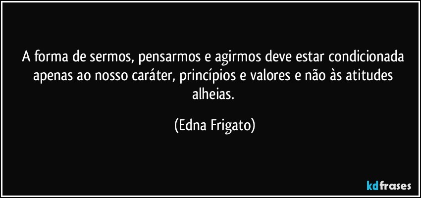 A forma de sermos, pensarmos e agirmos deve estar condicionada apenas ao nosso caráter, princípios e valores e não às atitudes alheias. (Edna Frigato)