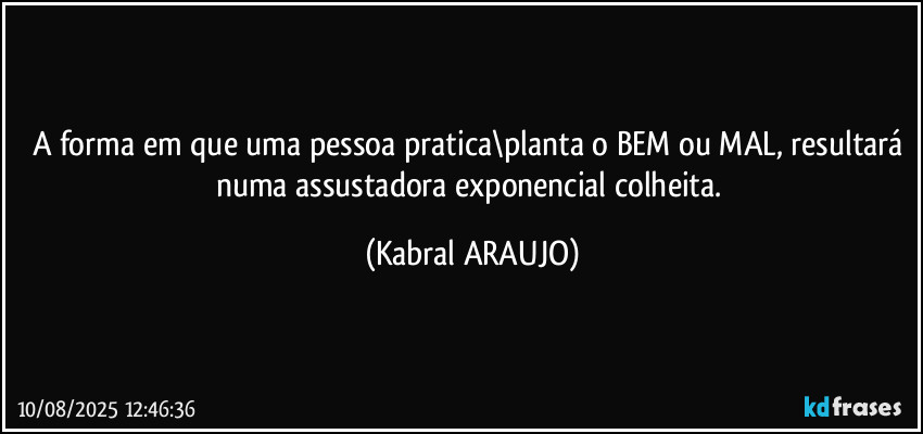 A forma em que uma pessoa pratica\planta o BEM ou MAL, resultará numa assustadora exponencial colheita. (KABRAL ARAUJO)
