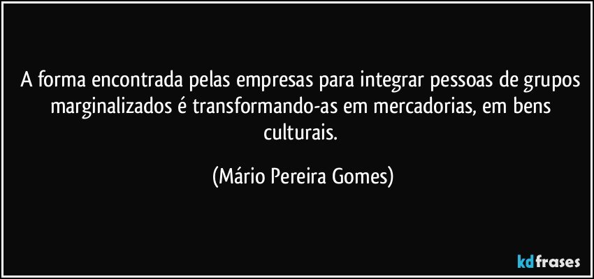 A forma encontrada pelas empresas para integrar pessoas de grupos marginalizados é transformando-as em mercadorias, em bens culturais. (Mário Pereira Gomes)